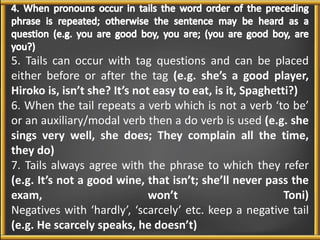 5. Tails can occur with tag questions and can be placed 
either before or after the tag (e.g. she’s a good player, 
Hiroko is, isn’t she? It’s not easy to eat, is it, Spaghetti?) 
6. When the tail repeats a verb which is not a verb ‘to be’ 
or an auxiliary/modal verb then a do verb is used (e.g. she 
sings very well, she does; They complain all the time, 
they do) 
7. Tails always agree with the phrase to which they refer 
(e.g. It’s not a good wine, that isn’t; she’ll never pass the 
exam, won’t Toni) 
Negatives with ‘hardly’, ‘scarcely’ etc. keep a negative tail 
(e.g. He scarcely speaks, he doesn’t) 
 