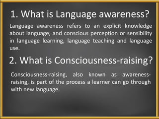 1. What is Language awareness? 
Language awareness refers to an explicit knowledge 
about language, and conscious perception or sensibility 
in language learning, language teaching and language 
use. 
2. What is Consciousness-raising? 
Consciousness-raising, also known as awareness-raising, 
is part of the process a learner can go through 
with new language. 
 