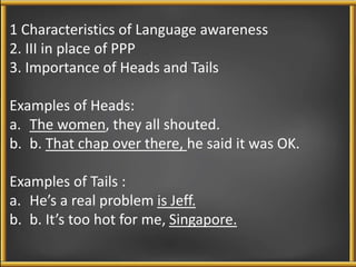 1 Characteristics of Language awareness 
2. III in place of PPP 
3. Importance of Heads and Tails 
Examples of Heads: 
a. The women, they all shouted. 
b. b. That chap over there, he said it was OK. 
Examples of Tails : 
a. He’s a real problem is Jeff. 
b. b. It’s too hot for me, Singapore. 
 