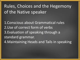 Rules, Choices and the Hegemony 
of the Native speaker 
1.Conscious about Grammatical rules 
2.Use of correct form of verbs 
3.Evaluation of speaking through a 
standard grammar. 
4.Maintaining Heads and Tails in speaking 
 