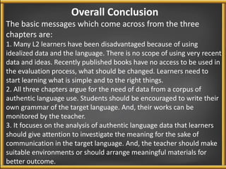 Overall Conclusion 
The basic messages which come across from the three 
chapters are: 
1. Many L2 learners have been disadvantaged because of using 
idealized data and the language. There is no scope of using very recent 
data and ideas. Recently published books have no access to be used in 
the evaluation process, what should be changed. Learners need to 
start learning what is simple and to the right things. 
2. All three chapters argue for the need of data from a corpus of 
authentic language use. Students should be encouraged to write their 
own grammar of the target language. And, their works can be 
monitored by the teacher. 
3. It focuses on the analysis of authentic language data that learners 
should give attention to investigate the meaning for the sake of 
communication in the target language. And, the teacher should make 
suitable environments or should arrange meaningful materials for 
better outcome. 
 