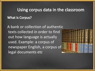 A bank or collection of authentic 
texts collected in order to find 
out how language is actually 
used. Example: a corpus of 
newspaper English, a corpus of 
legal documents etc. 
 