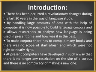 Introduction: 
• There has been occurred a revolutionary changes during 
the last 20 years in the way of language study. 
• By handling large amounts of data with the help of 
computer it is now possible to build language corpora and 
it allows researchers to analyze how language is being 
used in present time and how was it in the past. 
• To make corpora there has to compile many books and 
there was no scope of start afresh and which were not 
right or nearly right. 
• At present computers have developed in such a way that 
there is no longer any restriction on the size of a corpus 
and there is no complicacy of making a new one. 
 