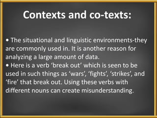 Contexts and co-texts: 
• The situational and linguistic environments-they 
are commonly used in. It is another reason for 
analyzing a large amount of data. 
• Here is a verb ‘break out’ which is seen to be 
used in such things as ‘wars’, ‘fights’, ‘strikes’, and 
‘fire’ that break out. Using these verbs with 
different nouns can create misunderstanding. 
 