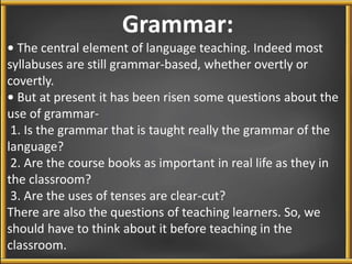 Grammar: 
• The central element of language teaching. Indeed most 
syllabuses are still grammar-based, whether overtly or 
covertly. 
• But at present it has been risen some questions about the 
use of grammar- 
1. Is the grammar that is taught really the grammar of the 
language? 
2. Are the course books as important in real life as they in 
the classroom? 
3. Are the uses of tenses are clear-cut? 
There are also the questions of teaching learners. So, we 
should have to think about it before teaching in the 
classroom. 
 