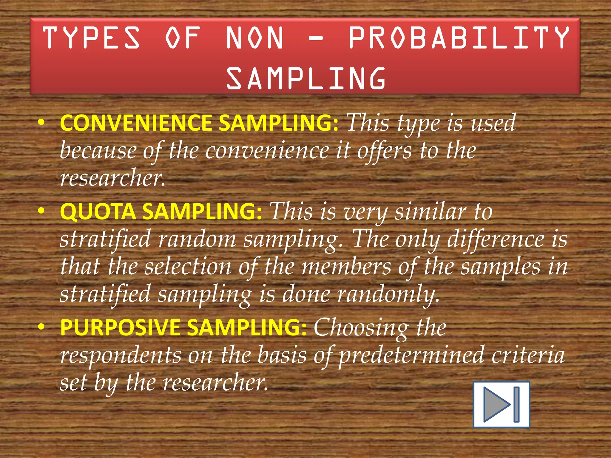 • CONVENIENCE SAMPLING: This type is used
  because of the convenience it offers to the
  researcher.
• QUOTA SAMPLING: This is very similar to
  stratified random sampling. The only difference is
  that the selection of the members of the samples in
  stratified sampling is done randomly.
• PURPOSIVE SAMPLING: Choosing the
  respondents on the basis of predetermined criteria
  set by the researcher.
 