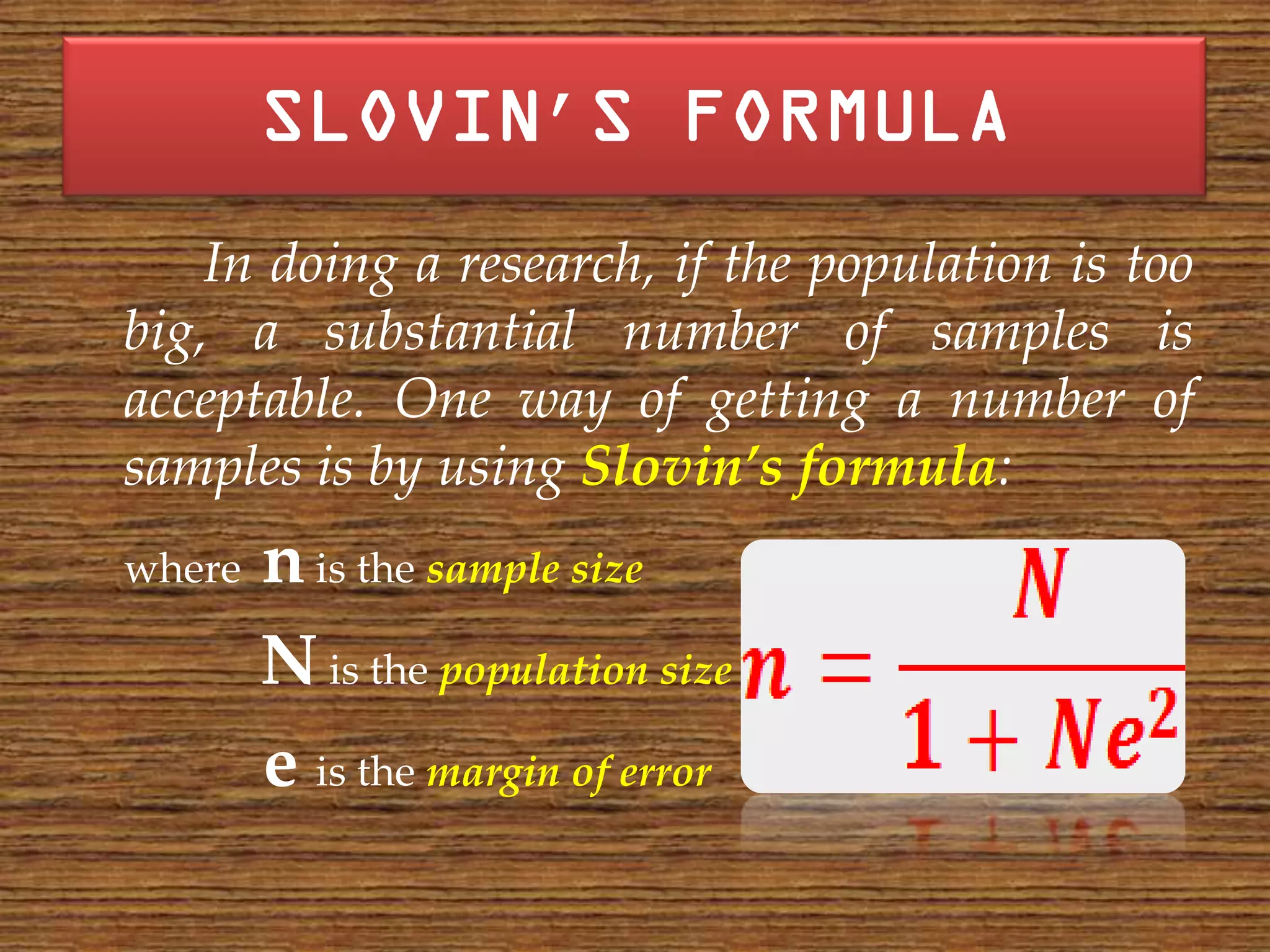 ’
    In doing a research, if the population is too
big, a substantial number of samples is
acceptable. One way of getting a number of
samples is by using Slovin’s formula:
where   n is the sample size
        N is the population size
        e is the margin of error
 