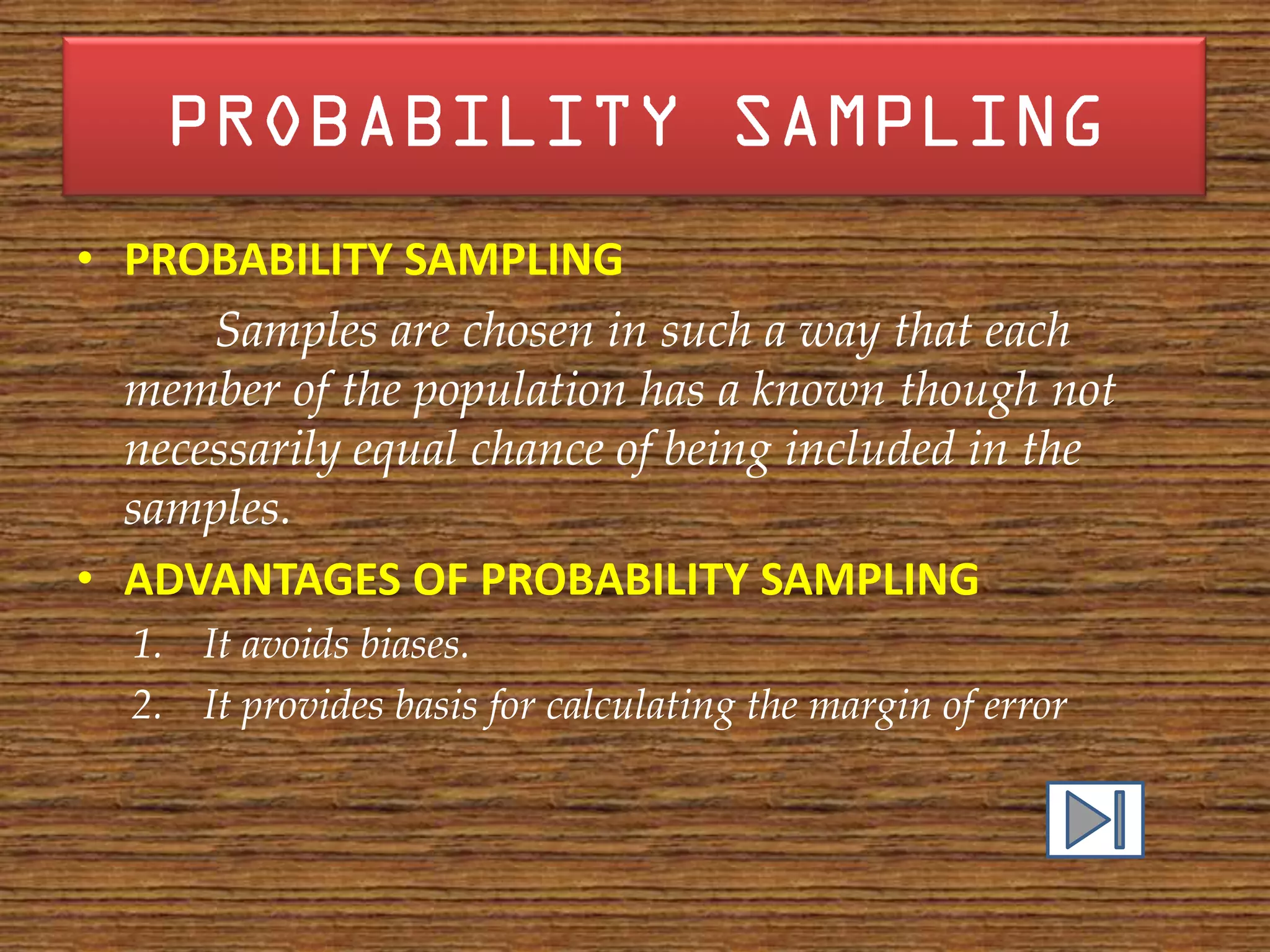 • PROBABILITY SAMPLING
      Samples are chosen in such a way that each
  member of the population has a known though not
  necessarily equal chance of being included in the
  samples.
• ADVANTAGES OF PROBABILITY SAMPLING
  1. It avoids biases.
  2. It provides basis for calculating the margin of error
 
