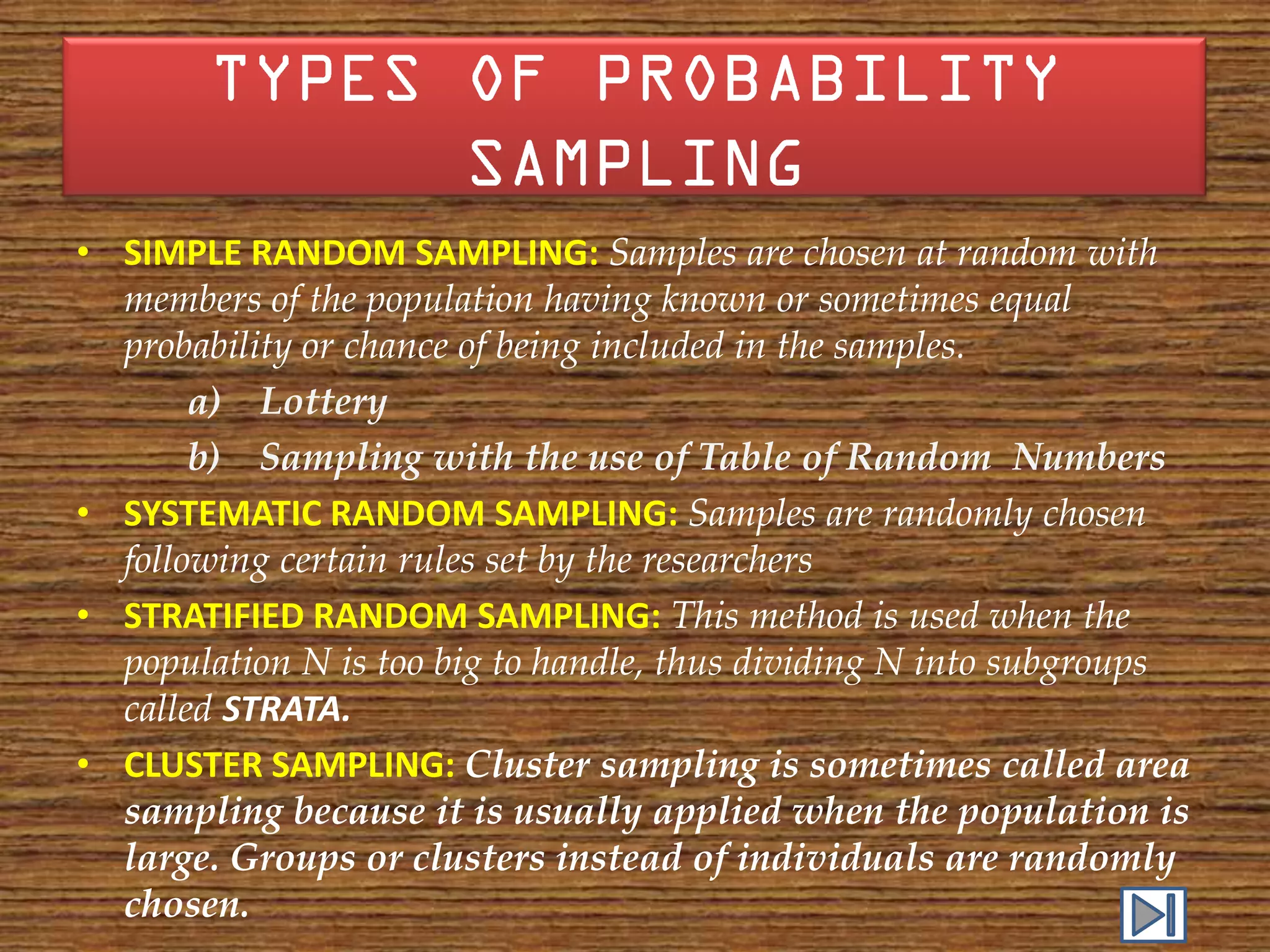 • SIMPLE RANDOM SAMPLING: Samples are chosen at random with
  members of the population having known or sometimes equal
  probability or chance of being included in the samples.
       a) Lottery
       b) Sampling with the use of Table of Random Numbers
• SYSTEMATIC RANDOM SAMPLING: Samples are randomly chosen
  following certain rules set by the researchers
• STRATIFIED RANDOM SAMPLING: This method is used when the
  population N is too big to handle, thus dividing N into subgroups
  called STRATA.
• CLUSTER SAMPLING: Cluster sampling is sometimes called area
  sampling because it is usually applied when the population is
  large. Groups or clusters instead of individuals are randomly
  chosen.
 