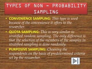 • CONVENIENCE SAMPLING: This type is used
  because of the convenience it offers to the
  researcher.
• QUOTA SAMPLING: This is very similar to
  stratified random sampling. The only difference is
  that the selection of the members of the samples in
  stratified sampling is done randomly.
• PURPOSIVE SAMPLING: Choosing the
  respondents on the basis of predetermined criteria
  set by the researcher.
 