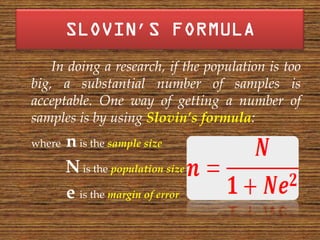 ’
    In doing a research, if the population is too
big, a substantial number of samples is
acceptable. One way of getting a number of
samples is by using Slovin’s formula:
where   n is the sample size
        N is the population size
        e is the margin of error
 