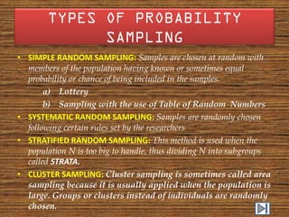 • SIMPLE RANDOM SAMPLING: Samples are chosen at random with
  members of the population having known or sometimes equal
  probability or chance of being included in the samples.
       a) Lottery
       b) Sampling with the use of Table of Random Numbers
• SYSTEMATIC RANDOM SAMPLING: Samples are randomly chosen
  following certain rules set by the researchers
• STRATIFIED RANDOM SAMPLING: This method is used when the
  population N is too big to handle, thus dividing N into subgroups
  called STRATA.
• CLUSTER SAMPLING: Cluster sampling is sometimes called area
  sampling because it is usually applied when the population is
  large. Groups or clusters instead of individuals are randomly
  chosen.
 