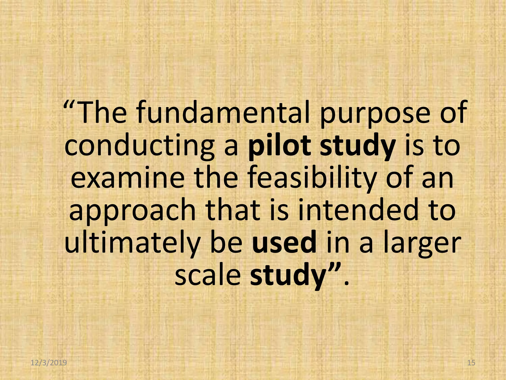 12/3/2019 15
“The fundamental purpose of
conducting a pilot study is to
examine the feasibility of an
approach that is intended to
ultimately be used in a larger
scale study”.
 