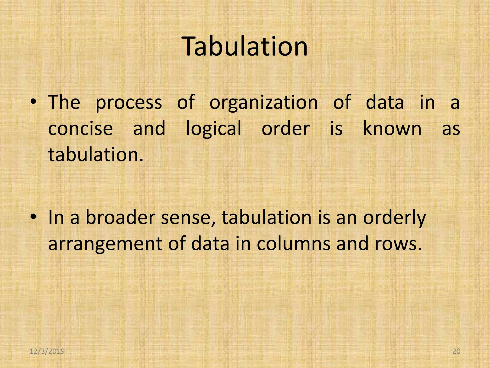 Tabulation
• The process of organization of data in a
concise and logical order is known as
tabulation.
• In a broader sense, tabulation is an orderly
arrangement of data in columns and rows.
12/3/2019 20
 
