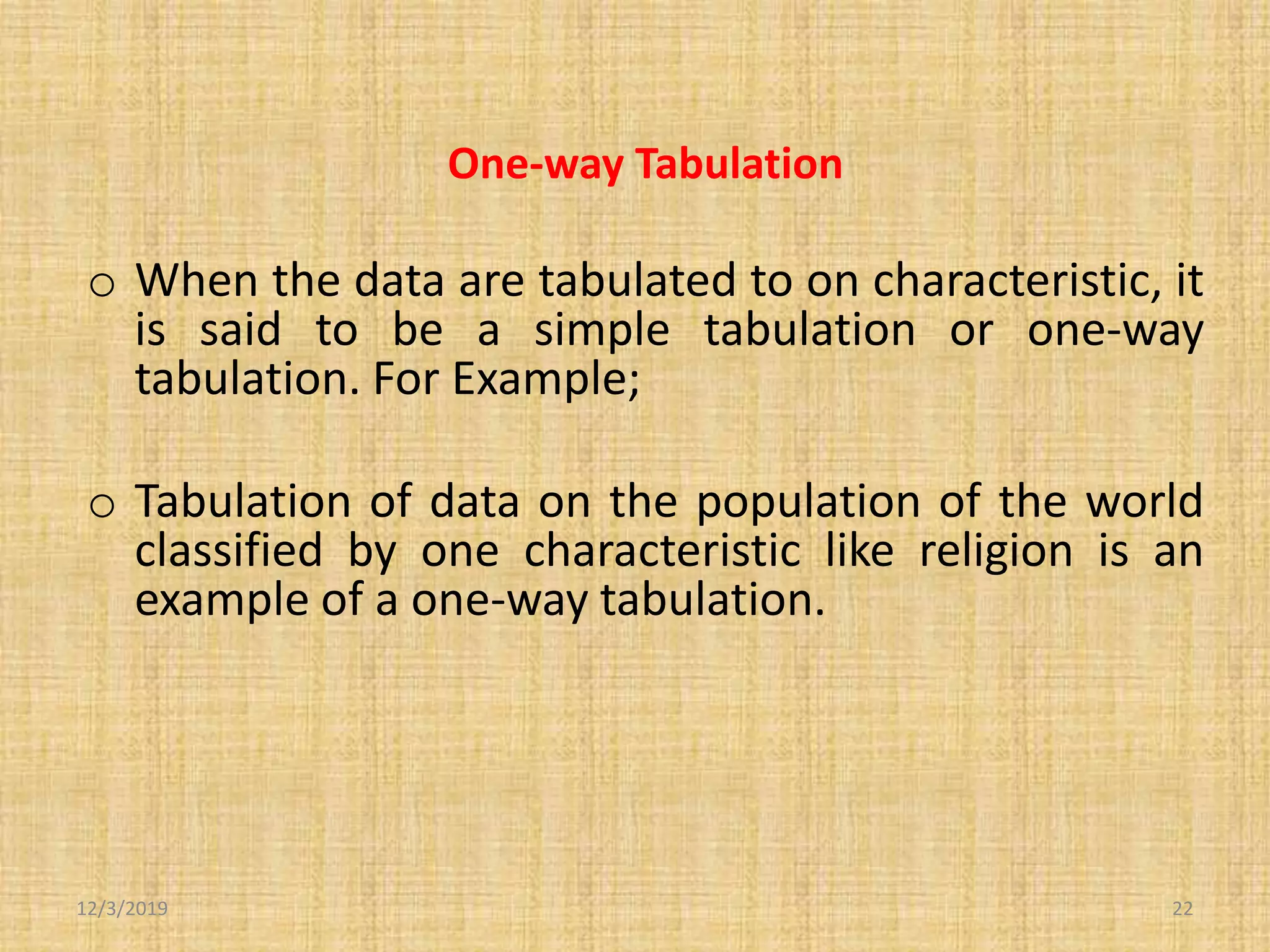 One-way Tabulation
o When the data are tabulated to on characteristic, it
is said to be a simple tabulation or one-way
tabulation. For Example;
o Tabulation of data on the population of the world
classified by one characteristic like religion is an
example of a one-way tabulation.
12/3/2019 22
 