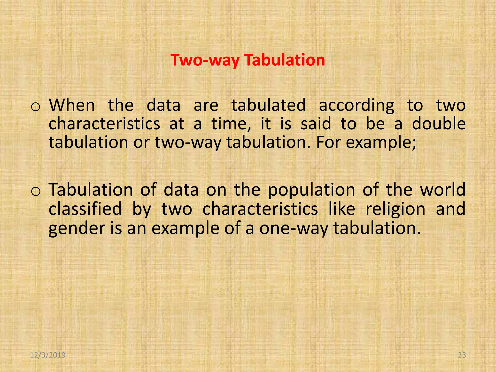 Two-way Tabulation
o When the data are tabulated according to two
characteristics at a time, it is said to be a double
tabulation or two-way tabulation. For example;
o Tabulation of data on the population of the world
classified by two characteristics like religion and
gender is an example of a one-way tabulation.
12/3/2019 23
 