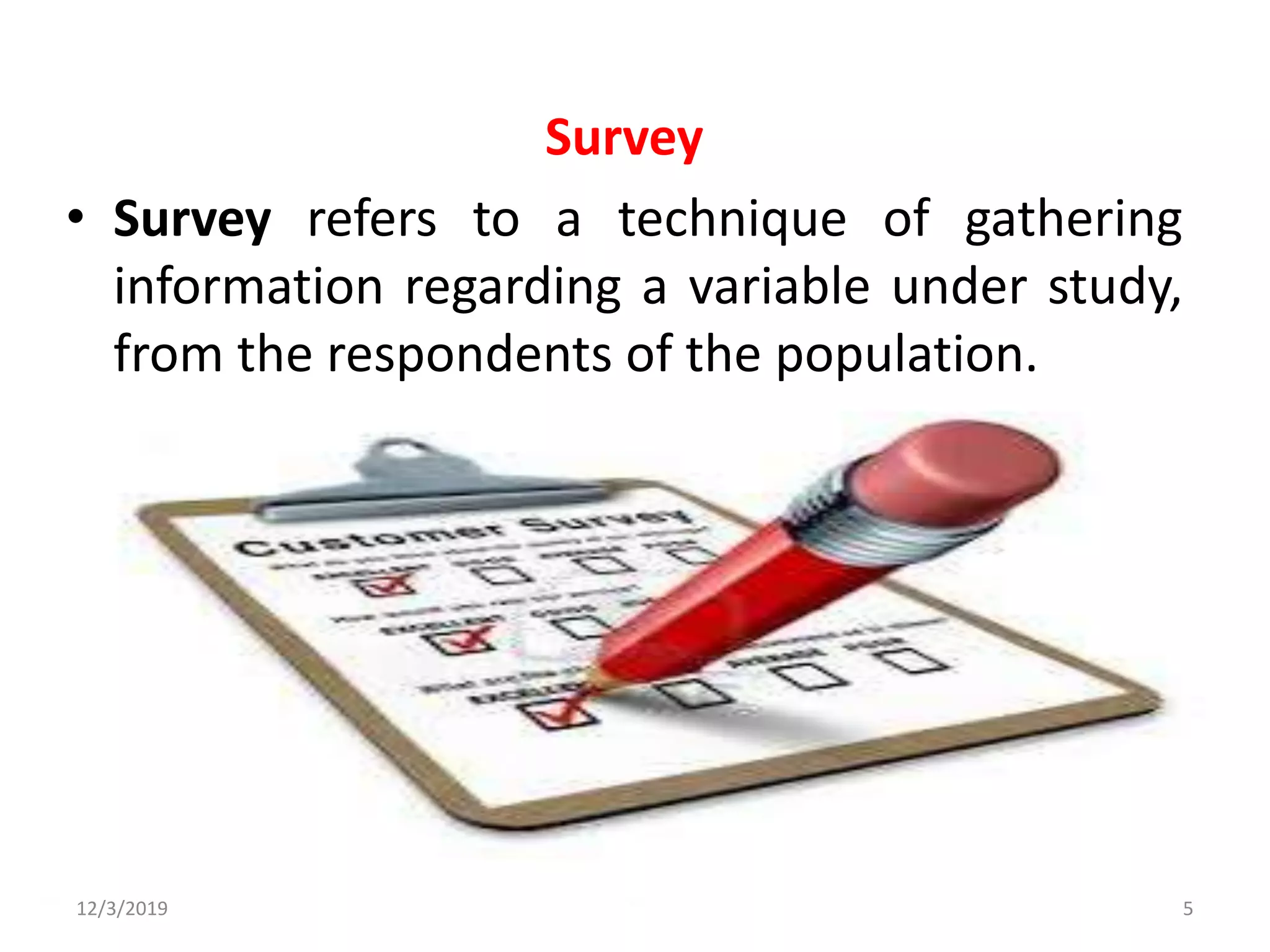 Survey
• Survey refers to a technique of gathering
information regarding a variable under study,
from the respondents of the population.
12/3/2019 5
 