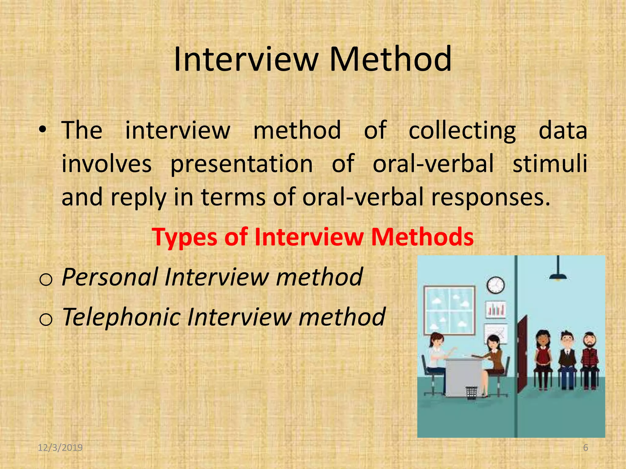 Interview Method
• The interview method of collecting data
involves presentation of oral-verbal stimuli
and reply in terms of oral-verbal responses.
Types of Interview Methods
o Personal Interview method
o Telephonic Interview method
12/3/2019 6
 