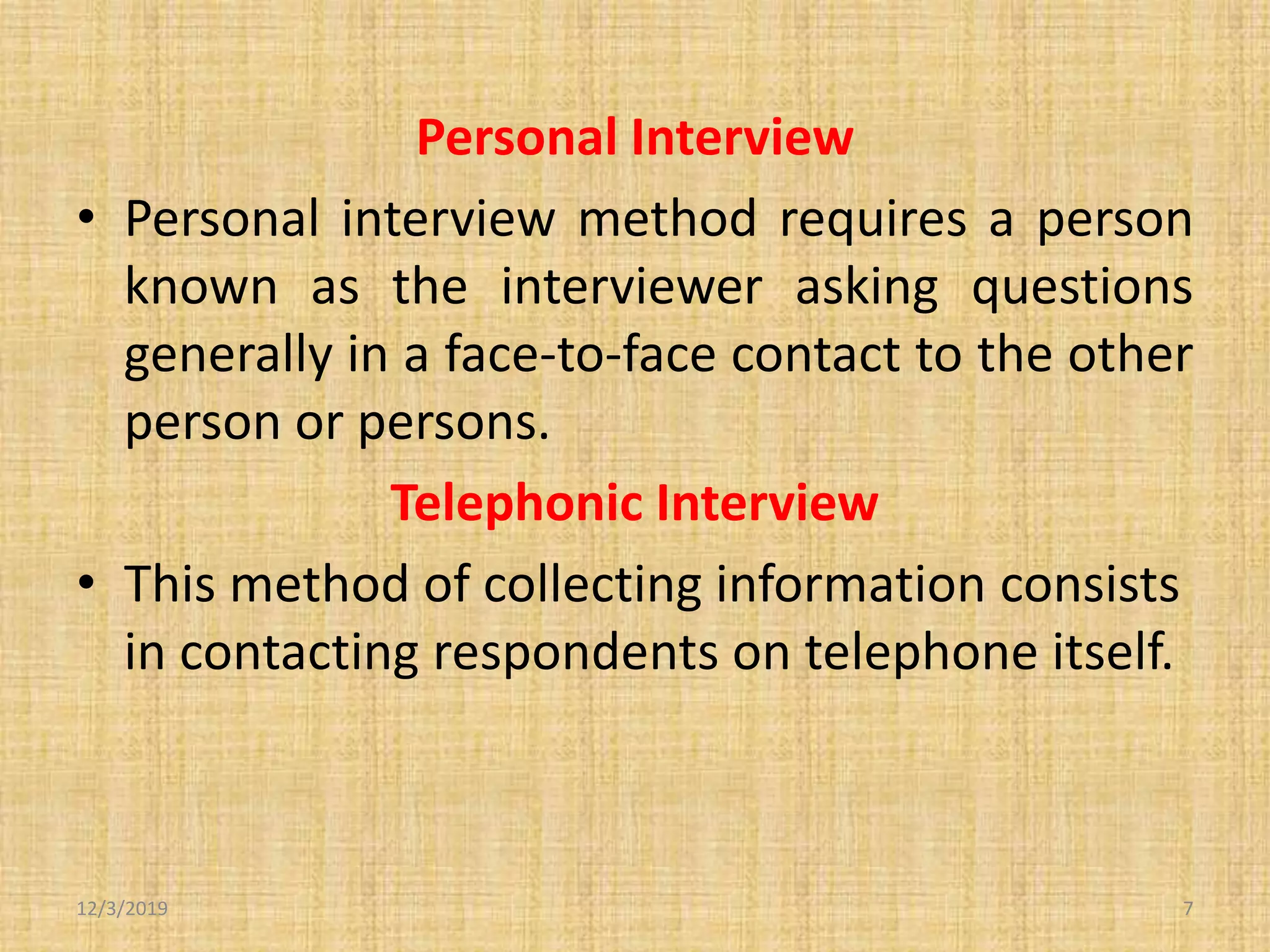 Personal Interview
• Personal interview method requires a person
known as the interviewer asking questions
generally in a face-to-face contact to the other
person or persons.
Telephonic Interview
• This method of collecting information consists
in contacting respondents on telephone itself.
12/3/2019 7
 