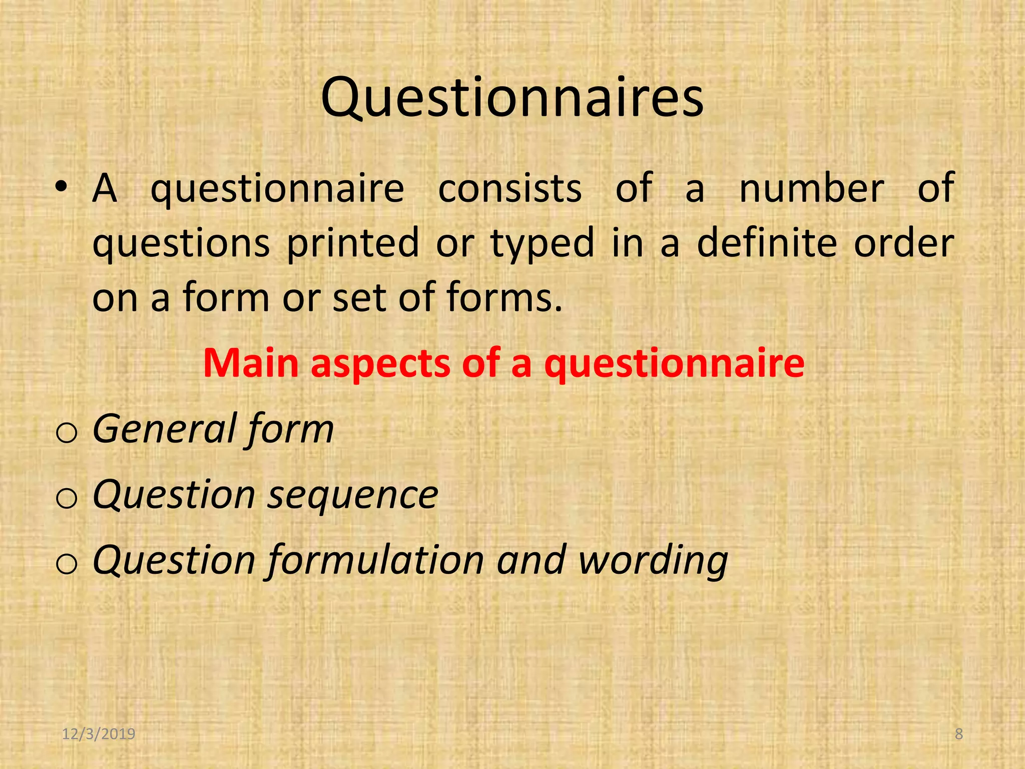 Questionnaires
• A questionnaire consists of a number of
questions printed or typed in a definite order
on a form or set of forms.
Main aspects of a questionnaire
o General form
o Question sequence
o Question formulation and wording
12/3/2019 8
 