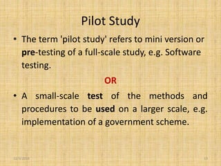 Pilot Study
• The term 'pilot study' refers to mini version or
pre-testing of a full-scale study, e.g. Software
testing.
OR
• A small-scale test of the methods and
procedures to be used on a larger scale, e.g.
implementation of a government scheme.
12/3/2019 13
 
