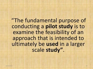 12/3/2019 15
“The fundamental purpose of
conducting a pilot study is to
examine the feasibility of an
approach that is intended to
ultimately be used in a larger
scale study”.
 