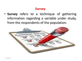 Survey
• Survey refers to a technique of gathering
information regarding a variable under study,
from the respondents of the population.
12/3/2019 5
 