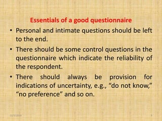 Essentials of a good questionnaire
• Personal and intimate questions should be left
to the end.
• There should be some control questions in the
questionnaire which indicate the reliability of
the respondent.
• There should always be provision for
indications of uncertainty, e.g., “do not know,”
“no preference” and so on.
12/3/2019 9
 