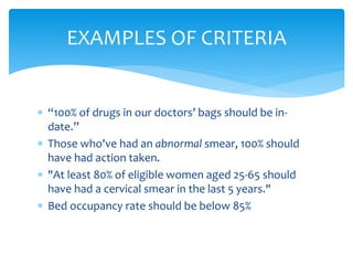  “100% of drugs in our doctors’ bags should be in-
date.”
 Those who've had an abnormal smear, 100% should
have had action taken.
 "At least 80% of eligible women aged 25-65 should
have had a cervical smear in the last 5 years."
 Bed occupancy rate should be below 85%
EXAMPLES OF CRITERIA
 