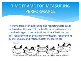 The time frame for measuring and reporting data could
be based on the need of the health care system and it’s
standards, type of accreditation ( JCIA, CBAHI and so
on), requirement by the Ministry of health, requirement
by the Quality and Patient Safety measures etc
TIME FRAME FOR MEASURING
PERFORMANCE
 