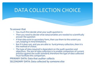 To answer that
 You much first decide what your audit question is
 Then you need to decide what data/variables are needed to scientifically
answer the question
 If that data exist in secondary form, then use them to the extent you
can, keeping in mind limitations.
 But if it does not, and you are able to fund primary collection, then it is
the method of choice.
 The type of data required is dependent on the audit question and
objectives. The aim of data collection is to enable comparison of current
practice against the audit standard; therefore the type of data collected
must facilitate this comparison.
PRIMARY DATA: Data that auditor collects
SECONDARY DATA: Data collected by someone else
DATA COLLECTION CHOICE
 