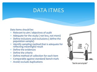 Data items should be:
 Relevant to aim / objectives of audit
 Adequate for the study ( not less, not more)
 Define inclusions and exclusions ( define the
population sample)
 Identify sampling method that is adequate for
reflecting meaningful result
 Define the evidences
 Define the criteria
 Define method of collection for each item
 Comparable against standard/ bench mark
 Avoid/ exclude duplications
DATA ITMES
 