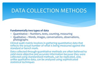 Fundamentally two types of data
 Quantitative – Numbers, tests, counting, measuring
 Qualitative – Words, images, conversations, observations,
photographs
Clinical audit mainly involves in gathering quantitative data that
reflects the actual number of what is being measured against the
standard or bench mark.
Data collected through quantitative methods are often believed to
yield more objective and accurate information because they were
collected using standardized methods, can be replicated, and,
unlike qualitative data, can be analyzed using sophisticated
statistical techniques
DATA COLLECTION METHODS
 