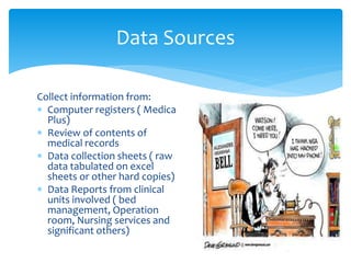Collect information from:
 Computer registers ( Medica
Plus)
 Review of contents of
medical records
 Data collection sheets ( raw
data tabulated on excel
sheets or other hard copies)
 Data Reports from clinical
units involved ( bed
management, Operation
room, Nursing services and
significant others)
Data Sources
 