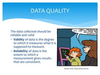 The data collected should be
reliable and valid
 Validity of data is the degree
to which it measures what it is
supposed to measure.
 Reliability of data is the
extent to which a
measurement gives results
that are consistent.
DATA QUALITY
 