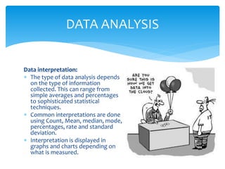 Data interpretation:
 The type of data analysis depends
on the type of information
collected. This can range from
simple averages and percentages
to sophisticated statistical
techniques.
 Common interpretations are done
using Count, Mean, median, mode,
percentages, rate and standard
deviation.
 Interpretation is displayed in
graphs and charts depending on
what is measured.
DATA ANALYSIS
 