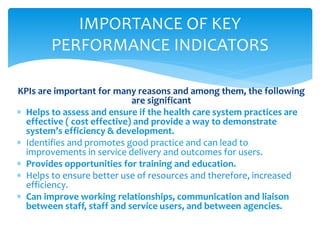 KPIs are important for many reasons and among them, the following
are significant
 Helps to assess and ensure if the health care system practices are
effective ( cost effective) and provide a way to demonstrate
system’s efficiency & development.
 Identifies and promotes good practice and can lead to
improvements in service delivery and outcomes for users.
 Provides opportunities for training and education.
 Helps to ensure better use of resources and therefore, increased
efficiency.
 Can improve working relationships, communication and liaison
between staff, staff and service users, and between agencies.
IMPORTANCE OF KEY
PERFORMANCE INDICATORS
 