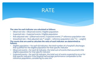 The rates for each indicator are calculated as follows:
 Observed rate = Observed events / Eligible population
 Expected rate = Expected events / Eligible population
 Risk-adjusted rate = (Observed events / Expected events ) * reference population rate
 Smoothed rate = Risk-adjusted rate * weight – reference population rate * (1 − weight)
The counts that are used to calculate the rates of each indicator are determined as
follows:
 Eligible population = for each QI indicator, the total number of a hospital’s discharges
that qualified for the eligible population for that specific indicator
 Observed events = for each QI indicator, the total sum of events that occurred in the
eligible population for that specific indicator
 Expected events = for each QI indicator, the total sum of events expected to occur for
that specific indicator if the hospital had average performance comparable to the
reference population, considering its case mix.
RATE
 