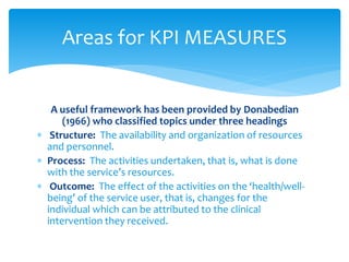 A useful framework has been provided by Donabedian
(1966) who classified topics under three headings
 Structure: The availability and organization of resources
and personnel.
 Process: The activities undertaken, that is, what is done
with the service’s resources.
 Outcome: The effect of the activities on the ‘health/well-
being’ of the service user, that is, changes for the
individual which can be attributed to the clinical
intervention they received.
Areas for KPI MEASURES
 