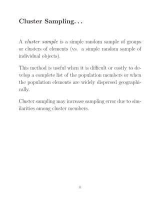 Cluster Sampling. . .
A cluster sample is a simple random sample of groups
or clusters of elements (vs. a simple random sample of
individual objects).
This method is useful when it is diﬃcult or costly to de-
velop a complete list of the population members or when
the population elements are widely dispersed geographi-
cally.
Cluster sampling may increase sampling error due to sim-
ilarities among cluster members.
11
 
