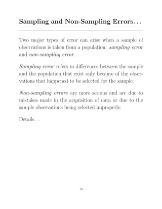 Sampling and Non-Sampling Errors. . .
Two major types of error can arise when a sample of
observations is taken from a population: sampling error
and non-sampling error.
Sampling error refers to diﬀerences between the sample
and the population that exist only because of the obser-
vations that happened to be selected for the sample.
Non-sampling errors are more serious and are due to
mistakes made in the acquisition of data or due to the
sample observations being selected improperly.
Details. . .
13
 