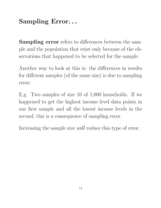 Sampling Error. . .
Sampling error refers to diﬀerences between the sam-
ple and the population that exist only because of the ob-
servations that happened to be selected for the sample.
Another way to look at this is: the diﬀerences in results
for diﬀerent samples (of the same size) is due to sampling
error:
E.g. Two samples of size 10 of 1,000 households. If we
happened to get the highest income level data points in
our ﬁrst sample and all the lowest income levels in the
second, this is a consequence of sampling error.
Increasing the sample size will reduce this type of error.
14
 