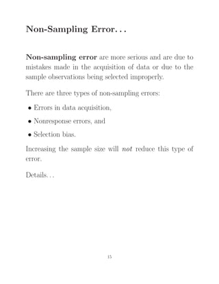 Non-Sampling Error. . .
Non-sampling error are more serious and are due to
mistakes made in the acquisition of data or due to the
sample observations being selected improperly.
There are three types of non-sampling errors:
• Errors in data acquisition,
• Nonresponse errors, and
• Selection bias.
Increasing the sample size will not reduce this type of
error.
Details. . .
15
 