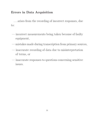 Errors in Data Acquisition
. . . arises from the recording of incorrect responses, due
to:
— incorrect measurements being taken because of faulty
equipment,
— mistakes made during transcription from primary sources,
— inaccurate recording of data due to misinterpretation
of terms, or
— inaccurate responses to questions concerning sensitive
issues.
16
 