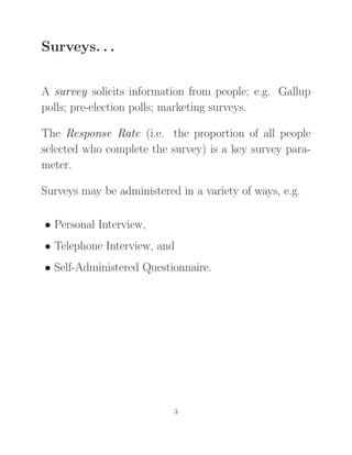 Surveys. . .
A survey solicits information from people; e.g. Gallup
polls; pre-election polls; marketing surveys.
The Response Rate (i.e. the proportion of all people
selected who complete the survey) is a key survey para-
meter.
Surveys may be administered in a variety of ways, e.g.
• Personal Interview,
• Telephone Interview, and
• Self-Administered Questionnaire.
3
 