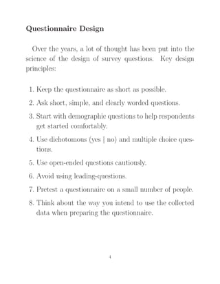 Questionnaire Design
Over the years, a lot of thought has been put into the
science of the design of survey questions. Key design
principles:
1. Keep the questionnaire as short as possible.
2. Ask short, simple, and clearly worded questions.
3. Start with demographic questions to help respondents
get started comfortably.
4. Use dichotomous (yes | no) and multiple choice ques-
tions.
5. Use open-ended questions cautiously.
6. Avoid using leading-questions.
7. Pretest a questionnaire on a small number of people.
8. Think about the way you intend to use the collected
data when preparing the questionnaire.
4
 