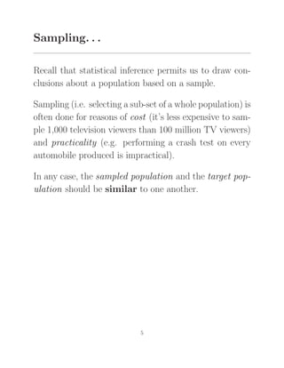 Sampling. . .
Recall that statistical inference permits us to draw con-
clusions about a population based on a sample.
Sampling (i.e. selecting a sub-set of a whole population) is
often done for reasons of cost (it’s less expensive to sam-
ple 1,000 television viewers than 100 million TV viewers)
and practicality (e.g. performing a crash test on every
automobile produced is impractical).
In any case, the sampled population and the target pop-
ulation should be similar to one another.
5
 