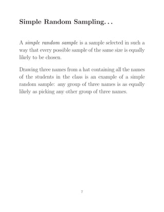 Simple Random Sampling. . .
A simple random sample is a sample selected in such a
way that every possible sample of the same size is equally
likely to be chosen.
Drawing three names from a hat containing all the names
of the students in the class is an example of a simple
random sample: any group of three names is as equally
likely as picking any other group of three names.
7
 