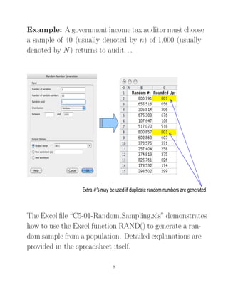 Example: A government income tax auditor must choose
a sample of 40 (usually denoted by n) of 1,000 (usually
denoted by N) returns to audit. . .
Extra #’s may be used if duplicate random numbers are generated
The Excel ﬁle “C5-01-Random Sampling.xls” demonstrates
how to use the Excel function RAND() to generate a ran-
dom sample from a population. Detailed explanations are
provided in the spreadsheet itself.
8
 