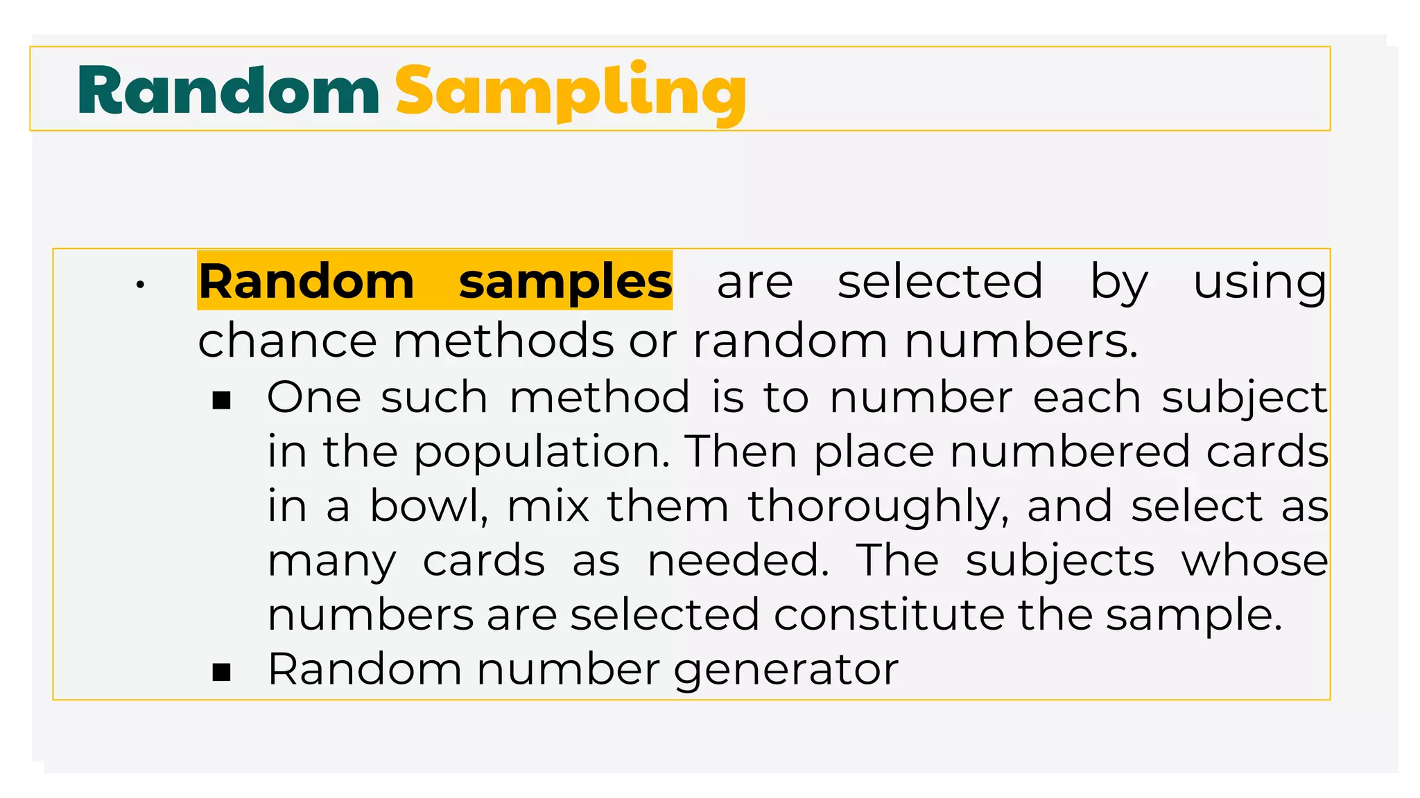 Random Sampling
• Random samples are selected by using
chance methods or random numbers.
■ One such method is to number each subject
in the population. Then place numbered cards
in a bowl, mix them thoroughly, and select as
many cards as needed. The subjects whose
numbers are selected constitute the sample.
■ Random number generator
 